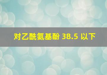 对乙酰氨基酚 38.5 以下